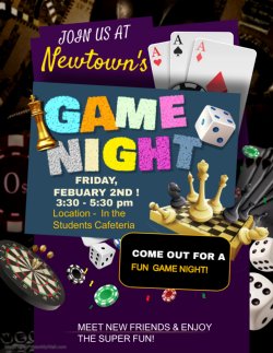 Newtown Game Night Flyer. Game Night. Friday, February 2nd! 3:30 PM - 5:30 PM. Location - In the Student Cafeteria. Come out for a Fun Game Night! Meet new friends & enjoy the super fun!